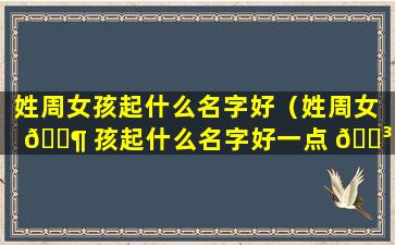 姓周女孩起什么名字好（姓周女 🐶 孩起什么名字好一点 🐳 ）